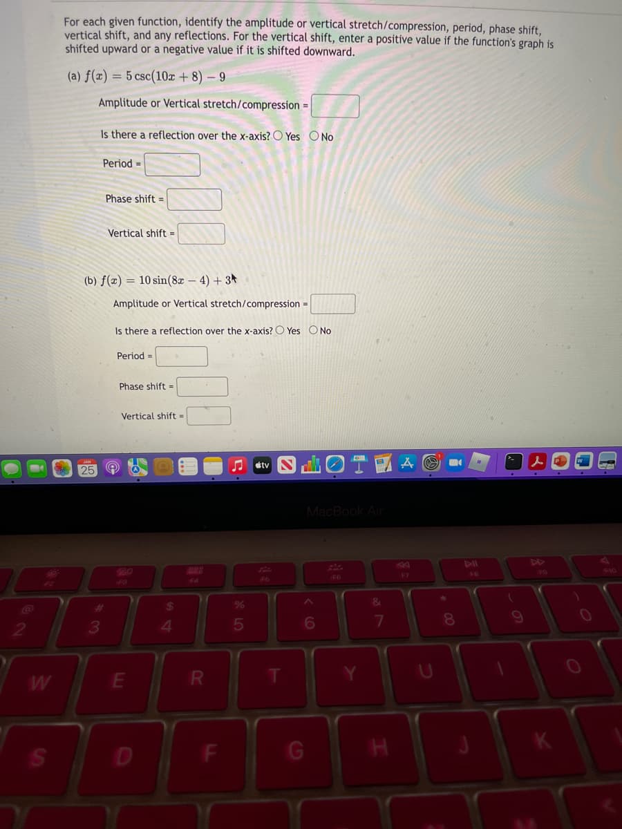 For each given function, identify the amplitude or vertical stretch/compression, period, phase shift,
vertical shift, and any reflections. For the vertical shift, enter a positive value if the function's graph is
shifted upward or a negative value if it is shifted downward.
(a) f(x) = 5 csc(10x + 8) – 9
Amplitude or Vertical stretch/compression =
Is there a reflection over the x-axis? O Yes O No
Period =
Phase shift =
Vertical shift =
(b) ƒ(x) = 10 sin(8x – 4) + 3★
Amplitude or Vertical stretch/compression =
Is there a reflection over the x-axis? O Yes ONo
Period =
Phase shift =
Vertical shift =
OT A
étv
25
MacBook Air
47
DD
434
F10
F7
48
F6
F6
43
F4
24
%
&
7
8.
10
3
4.
W
G
R
DI
