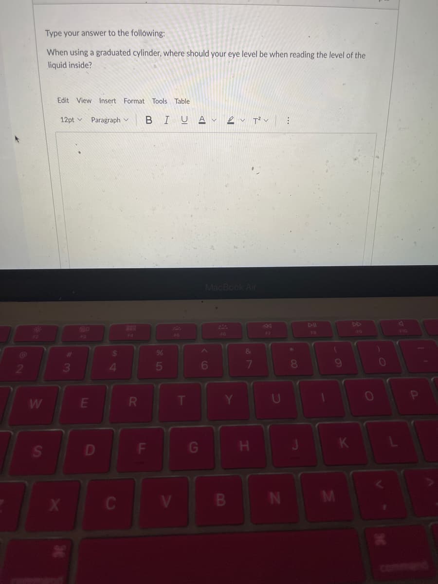 W
S
Type your answer to the following:
When using a graduated cylinder, where should your eye level be when reading the level of the
liquid inside?
Edit View Insert Format Tools Table
12pt v Paragraph
X
3
80
E
D
$
4
C
888
F4
R
BIUAV 2T²
F
%
5
V
F5
T
G
MacBook Air
6
F6
B
&
7
H
F7
U
N
8
FB
1
(
9
M
K
FO
O
)
0
V
F10
P