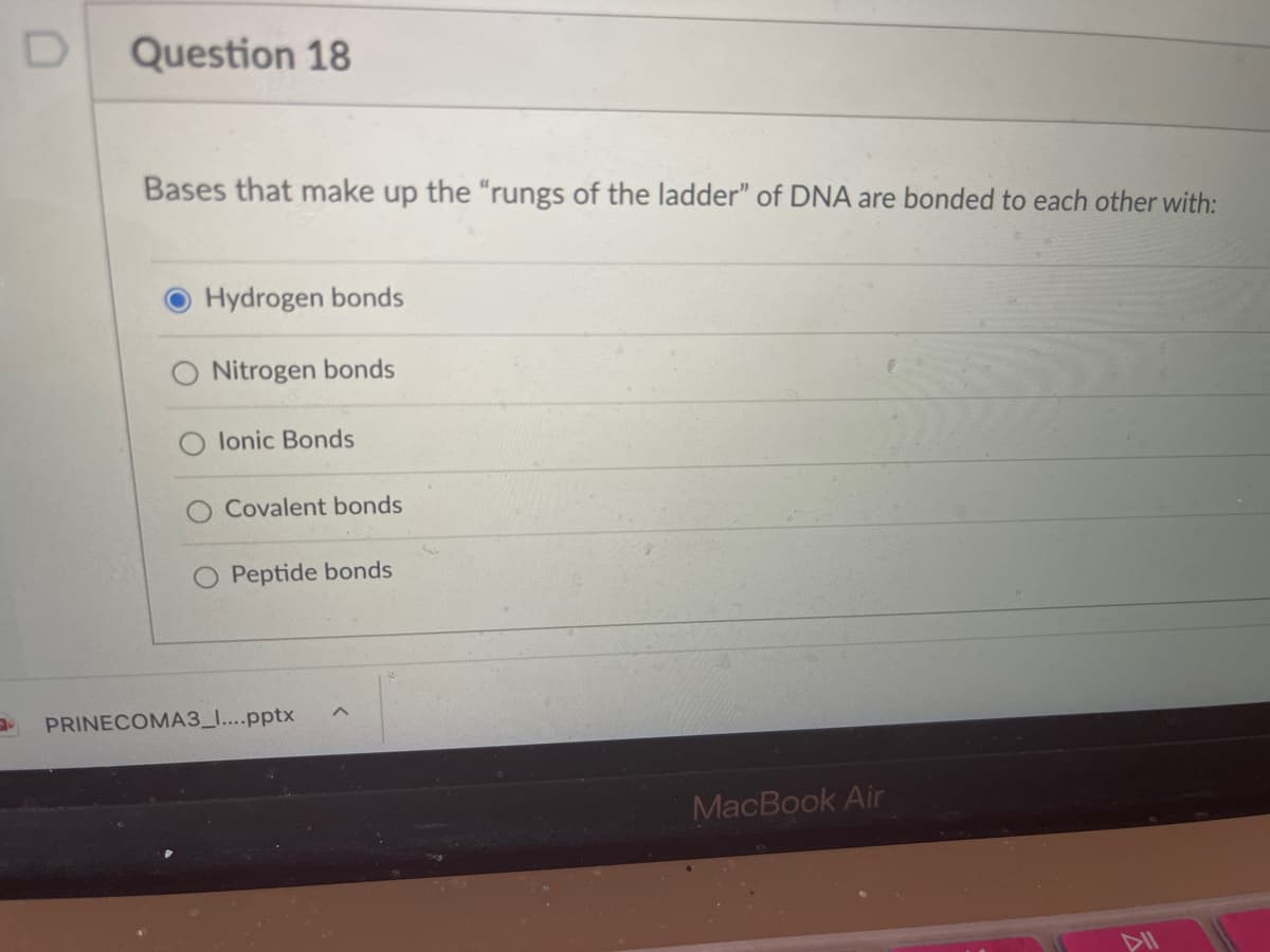 Question 18
Bases that make up the "rungs of the ladder" of DNA are bonded to each other with:
Hydrogen bonds
Nitrogen bonds
lonic Bonds
Covalent bonds
Peptide bonds
PRINECOMA3_I....pptx
MacBook Air
