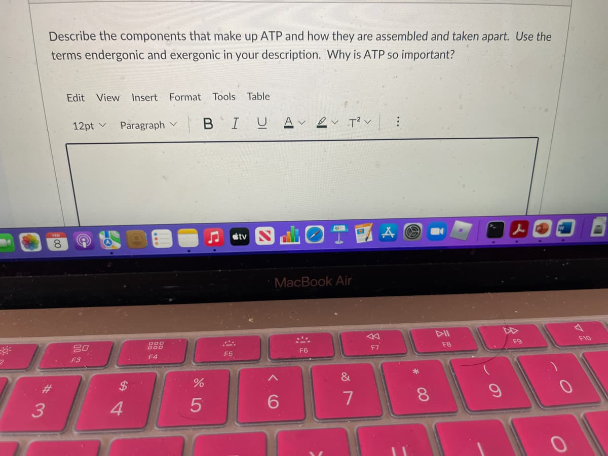 Describe the components that make up ATP and how they are assembled and taken apart. Use the
terms endergonic and exergonic in your description. Why is ATP so important?
Edit View
Insert Format
Tools
Table
12pt v
Paragraph v
в I
T2 v
S OT
étv
8.
MacBook Air
DII
000
F9
F10
F7
F8
F6
F5
1. F3
F4
&
%23
%$4
3
4
7
