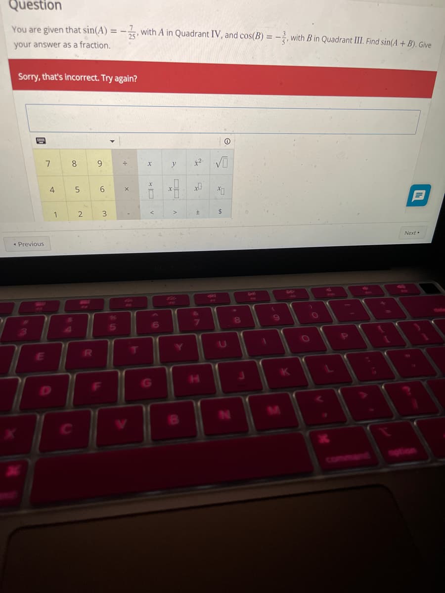 Question
You are given that sin(A) = -, with A in Quadrant IV, and cos(B) = -, with B in Quadrant III. Find sin(A + B). Give
your answer as a fraction.
Sorry, that's incorrect. Try again?
8.
9.
y
4
1
3
$4
• Previous
Next
ll
5
6
7
P.
E
K
[F
G
00
00
2.
