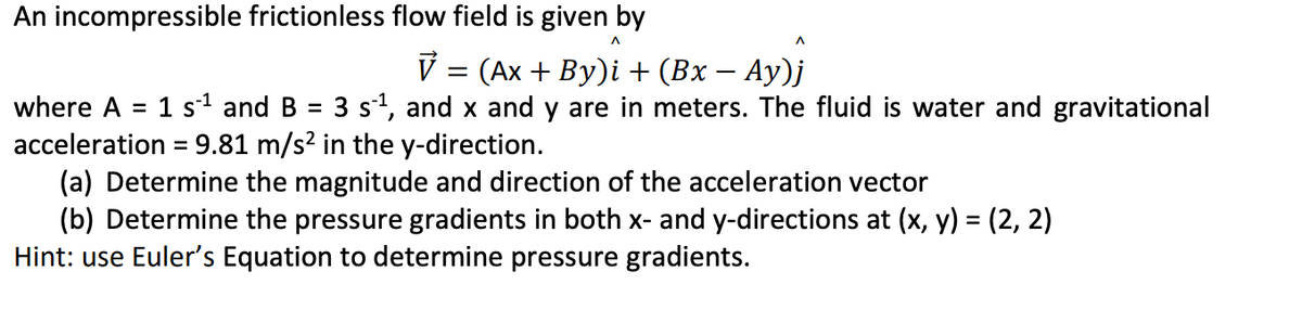 An incompressible frictionless flow field is given by
V = (Ax + By)i + (Bx – Ay)j
where A
1 s1 and B
= 3 st, and x and y are in meters. The fluid is water and gravitational
%D
acceleration = 9.81 m/s? in the y-direction.
(a) Determine the magnitude and direction of the acceleration vector
(b) Determine the pressure gradients in both x- and y-directions at (x, y) = (2, 2)
Hint: use Euler's Equation to determine pressure gradients.
