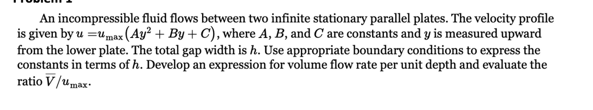 An incompressible fluid flows between two infinite stationary parallel plates. The velocity profile
is given by u =umax (Ay² + By + C), where A, B, and C are constants and y is measured upward
from the lower plate. The total gap width is h. Use appropriate boundary conditions to express the
constants in terms of h. Develop an expression for volume flow rate per unit depth and evaluate the
ratio V/umax.