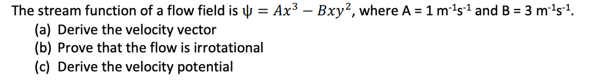 The stream function of a flow field is y = Ax3 – Bxy², where A = 1 m1s1 and B = 3 m-1s1.
(a) Derive the velocity vector
(b) Prove that the flow is irrotational
(c) Derive the velocity potential
