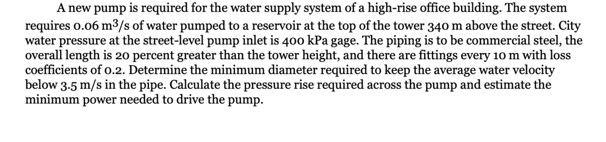 A new pump is required for the water supply system of a high-rise office building. The system
requires 0.06 m³/s of water pumped to a reservoir at the top of the tower 340 m above the street. City
water pressure at the street-level pump inlet is 400 kPa gage. The piping is to be commercial steel, the
overall length is 20 percent greater than the tower height, and there are fittings every 10 m with loss
coefficients of 0.2. Determine the minimum diameter required to keep the average water velocity
below 3.5 m/s in the pipe. Calculate the pressure rise required across the pump and estimate the
minimum power needed to drive the pump.