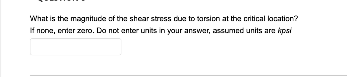 What is the magnitude of the shear stress due to torsion at the critical location?
If none, enter zero. Do not enter units in your answer, assumed units are kpsi
