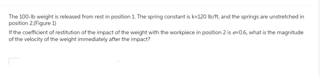 The 100-lb weight is released from rest in position 1. The spring constant is k=120 lb/ft, and the springs are unstretched in
position 2.(Figure 1)
If the coefficient of restitution of the impact of the weight with the workpiece in position 2 is e=0.6, what is the magnitude
of the velocity of the weight immediately after the impact?