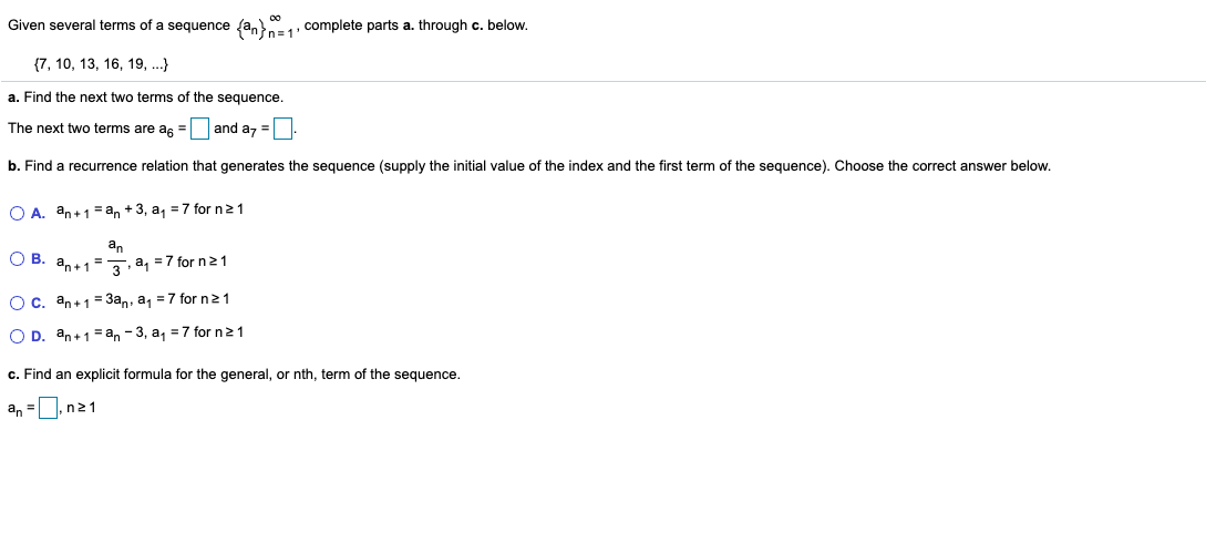 Given several terms of a sequence fa, , complete parts a. through c. below.
{7, 10, 13, 16, 19, .}
a. Find the next two terms of the sequence.
The next two terms are as =
and az=
b. Find a recurrence relation that generates the sequence (supply the initial value of the index and the first term of the sequence). Choose the correct answer below.
O A. an+1=an + 3, a, =7 for n 21
an
О В. а,.13 3, а, -7 for n21
Ос. аn+1 3а,, а, 3D7 for nz1
O D. an+1=an - 3, a, =7 for n 21
c. Find an explicit formula for the general, or nth, term of the sequence.
an =
n21
