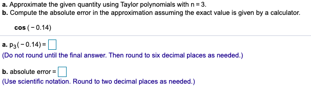 a. Approximate the given quantity using Taylor polynomials with n = 3.
b. Compute the absolute error in the approximation assuming the exact value is given by a calculator.
cos (-0.14)
a. P3(-0.14) =O
(Do not round until the final answer. Then round to six decimal places as needed.)
b. absolute error =
(Use scientific notation. Round to two decimal places as needed.)
