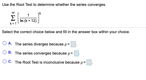 Use the Root Test to determine whether the series converges.
00
k
1
Σ
In (k + 12)
k=1
Select the correct choice below and fill in the answer box within your choice.
O A. The series diverges because p= |
O B. The series converges because p=
O C. The Root Test is inconclusive because p =
