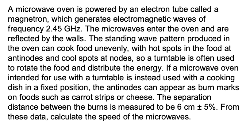 A microwave oven is powered by an electron tube called a
magnetron, which generates electromagnetic waves of
frequency 2.45 GHz. The microwaves enter the oven and are
reflected by the walls. The standing wave pattern produced in
the oven can cook food unevenly, with hot spots in the food at
antinodes and cool spots at nodes, so a turntable is often used
to rotate the food and distribute the energy. If a microwave oven
intended for use with a turntable is instead used with a cooking
dish in a fixed position, the antinodes can appear as burn marks
on foods such as carrot strips or cheese. The separation
distance between the burns is measured to be 6 cm ± 5%. From
these data, calculate the speed of the microwaves.
