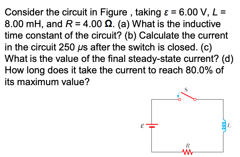 Consider the circuit in Figure , taking ɛ = 6.00 V, L =
8.00 mH, and R = 4.00 Q. (a) What is the inductive
time constant of the circuit? (b) Calculate the current
in the circuit 250 µs after the switch is closed. (c)
What is the value of the final steady-state current? (d)
How long does it take the current to reach 80.0% of
its maximum value?
S
L
R
