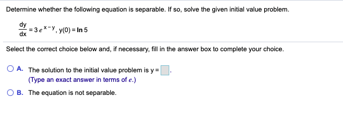 Determine whether the following equation is separable. If so, solve the given initial value problem.
dy
= 3 e*
x-y, y(0) = In 5
dx
Select the correct choice below and, if necessary, fill in the answer box to complete your choice.
O A. The solution to the initial value problem is y =
(Type an exact answer in terms of e.)
B. The equation is not separable.
