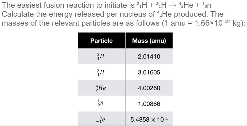 The easiest fusion reaction to initiate is 2.H + ³.H → 2He + 'on
Calculate the energy released per nucleus of 4He produced. The
masses of the relevant particles are as follows (1 amu = 1.66×10-27 kg):
Particle
Mass (amu)
Ан
2.01410
3.01605
Не
4.00260
in
1.00866
-je
5.4858 x 10-4
