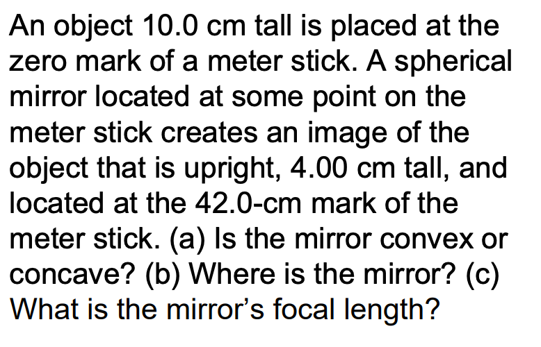 An object 10.0 cm tall is placed at the
zero mark of a meter stick. A spherical
mirror located at some point on the
meter stick creates an image of the
object that is upright, 4.00 cm tall, and
located at the 42.0-cm mark of the
meter stick. (a) Is the mirror convex or
concave? (b) Where is the mirror? (c)
What is the mirror's focal length?
