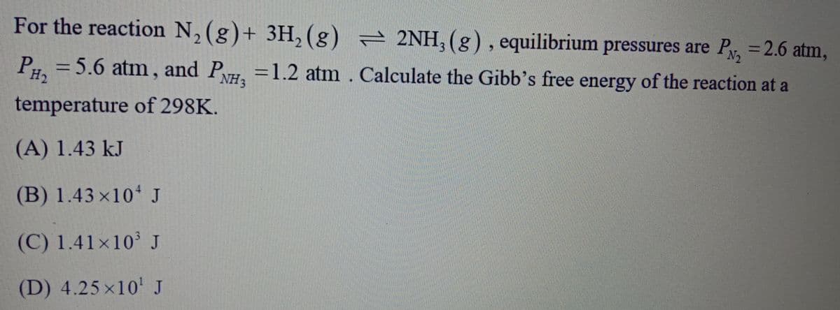 PN2
P = 5.6 atm , and P =1.2 atm . Calculate the Gibb's free energy of the reaction at a
PH2
For the reaction N, (g)+ 3H, (g) 2NH, (g), equilibrium pressures are Py, =2.6 atm,
NH3
temperature of 298K.
(A) 1.43 kJ
(B) 1.43 ×10 J
(C) 1.41x10 J
(D) 4.25 x10' J
