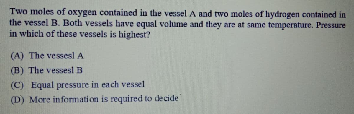 Two moles of oxygen contained in the vessel A and two moles of hydrogen contained in
the vessel B. Both vessels have equal volume and they are at same temperature. Pressure
in which of these vessels is highest?
(A) The vessesl A
(B) The vessesl B
(C) Equal pressure in each vessel
(D) More informati on is required to decide
