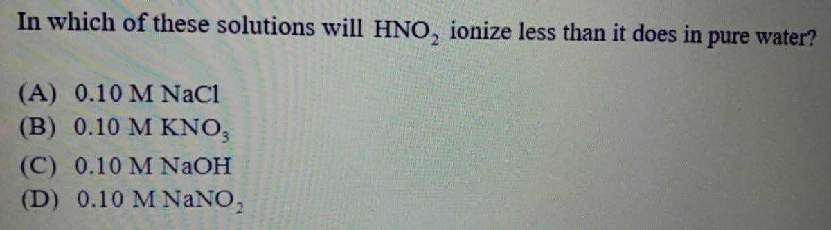 In which of these solutions will HNO, ionize less than it does in pure water?
(A) 0.10 M NaCl
(B) 0.10 M KNO,
(C) 0.10 М NaOH
(D) 0.10 M NaNO,
