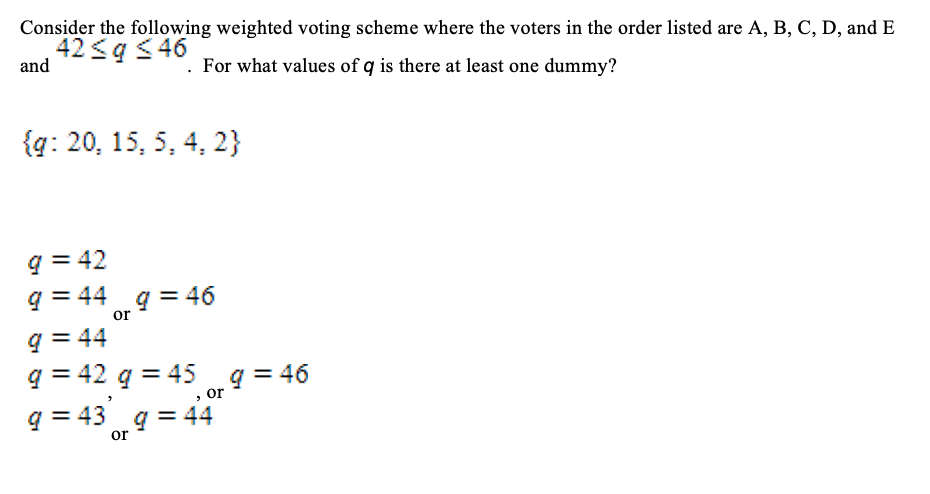Consider the following weighted voting scheme where the voters in the order listed are A, B, C, D, and E
42 <q < 46
and
. For what values of q is there at least one dummy?
{g: 20, 15, 5, 4, 2}
q = 42
q = 44 q = 46
or
q = 44
q = 42 q = 45
q = 46
,or
q = 43 g = 44
or
