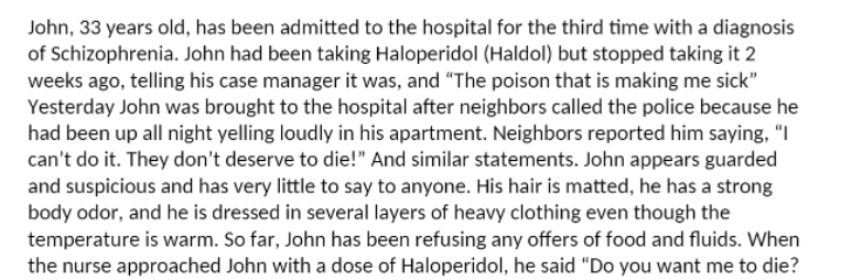 John, 33 years old, has been admitted to the hospital for the third time with a diagnosis
of Schizophrenia. John had been taking Haloperidol (Haldol) but stopped taking it 2
weeks ago, telling his case manager it was, and "The poison that is making me sick"
Yesterday John was brought to the hospital after neighbors called the police because he
had been up all night yelling loudly in his apartment. Neighbors reported him saying, "I
can't do it. They don't deserve to die!" And similar statements. John appears guarded
and suspicious and has very little to say to anyone. His hair is matted, he has a strong
body odor, and he is dressed in several layers of heavy clothing even though the
temperature is warm. So far, John has been refusing any offers of food and fluids. When
the nurse approached John with a dose of Haloperidol, he said "Do you want me to die?