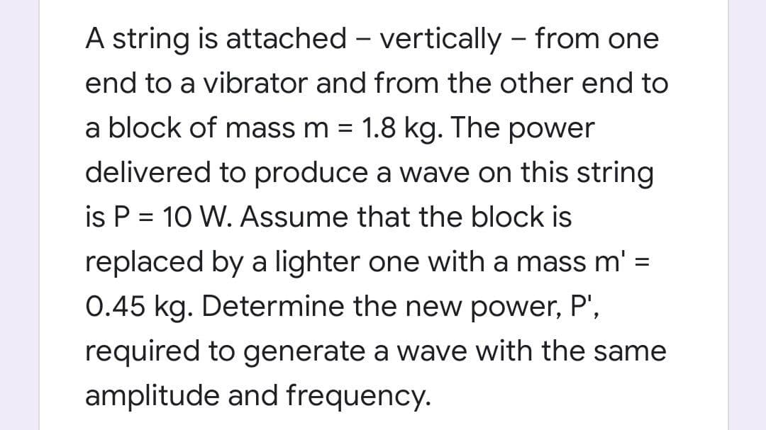 A string is attached – vertically – from one
end to a vibrator and from the other end to
a block of mass m = 1.8 kg. The power
delivered to produce a wave on this string
is P = 10 W. Assume that the block is
replaced by a lighter one with a mass m' =
0.45 kg. Determine the new power, P',
required to generate a wave with the same
amplitude and frequency.
