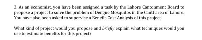 3. As an economist, you have been assigned a task by the Lahore Cantonment Board to
propose a project to solve the problem of Dengue Mosquitos in the Cantt area of Lahore.
You have also been asked to supervise a Benefit-Cost Analysis of this project.
What kind of project would you propose and briefly explain what techniques would you
use to estimate benefits for this project?
