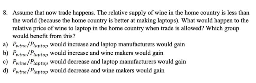 8. Assume that now trade happens. The relative supply of wine in the home country is less than
the world (because the home country is better at making laptops). What would happen to the
relative price of wine to laptop in the home country when trade is allowed? Which group
would benefit from this?
a) Pwine/Ptaptop would increase and laptop manufacturers would gain
b) Pwine/Plaptop would increase and wine makers would gain
c) Pwine/Ptaptop would decrease and laptop manufacturers would gain
d) Pwine/Piaptop would decrease and wine makers would gain
