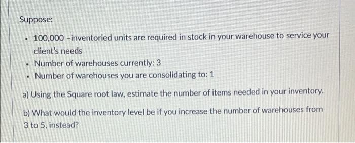 Suppose:
100,000 -inventoried units are required in stock in your warehouse to service your
client's needs
Number of warehouses currently: 3
• Number of warehouses you are consolidating to: 1
a) Using the Square root law, estimate the number of items needed in your inventory.
b) What would the inventory level be if you increase the number of warehouses from
3 to 5, instead?
