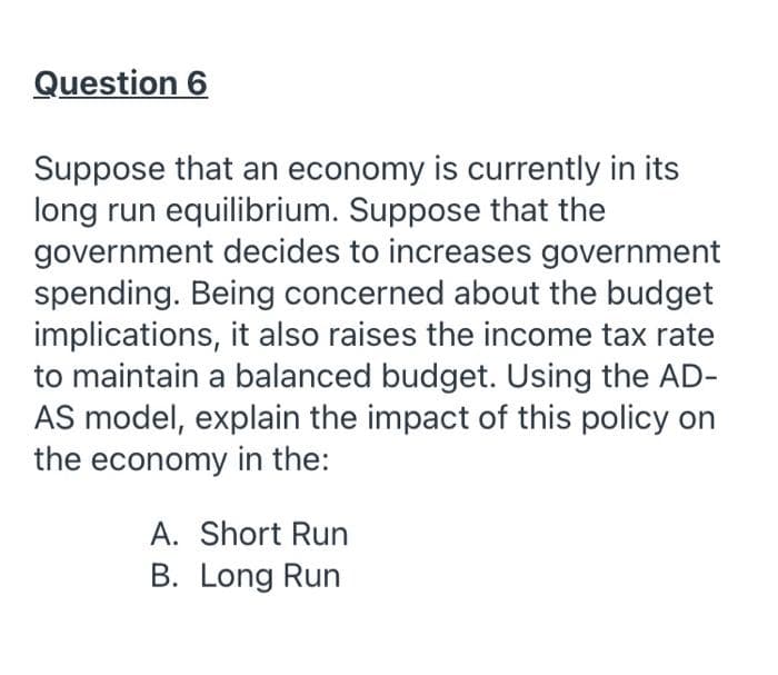 Question 6
Suppose that an economy is currently in its
long run equilibrium. Suppose that the
government decides to increases government
spending. Being concerned about the budget
implications, it also raises the income tax rate
to maintain a balanced budget. Using the AD-
AS model, explain the impact of this policy on
the economy in the:
A. Short Run
B. Long Run
