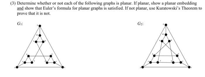(3) Determine whether or not each of the following graphs is planar. If planar, show a planar embedding
and show that Euler's formula for planar graphs is satisfied. If not planar, use Kuratowski's Theorem to
prove that it is not.
Gr:
G2:
