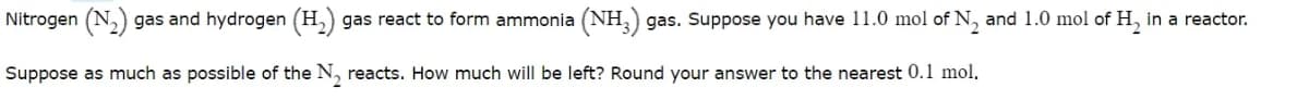Nitrogen (N,) gas and hydrogen (H,) gas react to form ammonia (NH, gas. Suppose you have 11.0 mol of N, and 1.0 mol of H, in a reactor.
Suppose as much as possible of the N, reacts. How much will be left? Round your answer to the nearest 0.1 mol.
