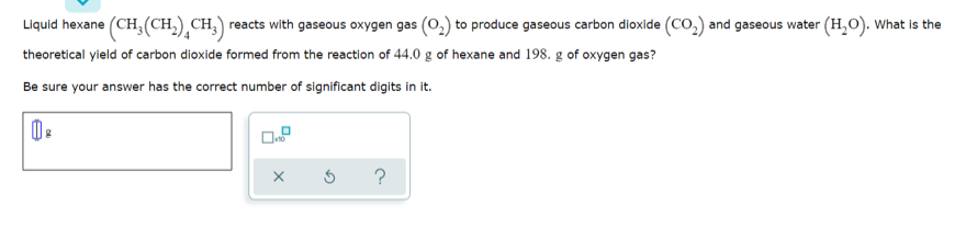 Liquid hexane (CH, (CH,) CH,) reacts with gaseous oxygen gas (0,) to produce gaseous carbon dioxide (CO,) and gaseous water (H,O). What is the
theoretical yield of carbon dioxide formed from the reaction of 44.0 g of hexane and 198. g of oxygen gas?
Be sure your answer has the correct number of significant digits in it.

