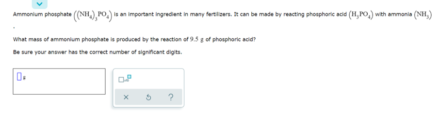 Ammonium phosphate ((NH,),PO,) is an important ingredient in many fertilizers. It can be made by reacting phosphoric acid (H,PO,) with ammonia (NH,)
What mass of ammonium phosphate is produced by the reaction of 9.5 g of phosphoric acid?
Be sure your answer has the correct number of significant digits.
?
