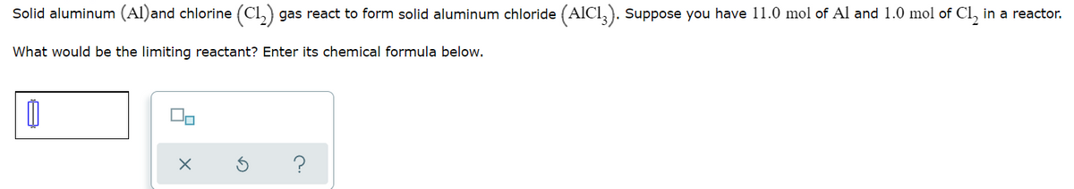 Solid aluminum (Al)and chlorine (Cl,) gas react to form solid aluminum chloride (AICI,). Suppose you have 11.0 mol of Al and 1.0 mol of Cl, in a reactor.
What would be the limiting reactant? Enter its chemical formula below.
?
