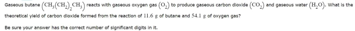 Gaseous butane (CH,(CH,) CH, reacts with gaseous oxygen gas (0,) to produce gaseous carbon dioxide (Co,) and gaseous water (H,O). what is the
theoretical yield of carbon dioxide formed from the reaction of 11.6 g of butane and 54.1 g of oxygen gas?
Be sure your answer has the correct number of significant digits in it.
