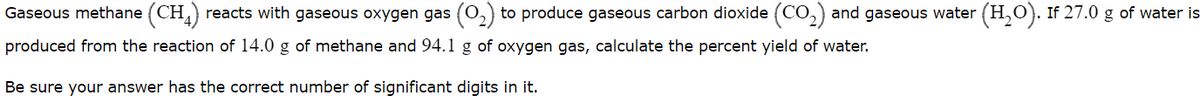 Gaseous methane (CH,) reacts with gaseous oxygen gas (0,) to produce gaseous carbon dioxide (CO,) and gaseous water (H,0). If 27.0 g of water is
produced from the reaction of 14.0 g of methane and 94.l g of oxygen gas, calculate the percent yield of water.
Be sure your answer has the correct number of significant digits in it.
