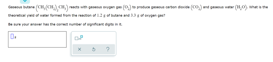 Gaseous butane (CH,(CH,) CH,) reacts with gaseous oxygen gas (o.) to produce gaseous carbon dioxide (CO,) and gaseous water (H,O). What is the
theoretical yield of water formed from the reaction of 1.2 g of butane and 3.3 g of oxygen gas?
Be sure your answer has the correct number of significant digits in it.
?
