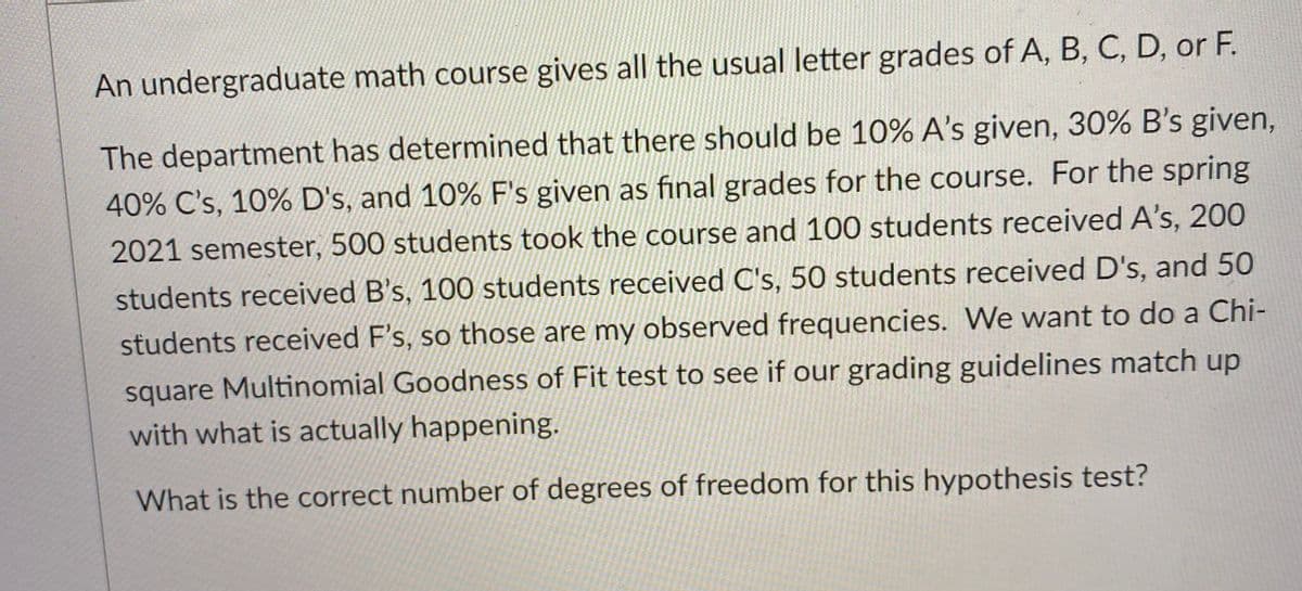 An undergraduate math course gives all the usual letter grades of A, B, C, D, or F.
The department has determined that there should be 10% A's given, 30% B's given,
40% C's, 10% D's, and 10% F's given as final grades for the course. For the spring
2021 semester, 500 students took the course and 100 students received A's, 200
students received B's, 100 students received C's, 50 students received D's, and 50
students received F's, so those are my observed frequencies. We want to do a Chi-
square Multinomial Goodness of Fit test to see if our grading guidelines match up
with what is actually happening.
What is the correct number of degrees of freedom for this hypothesis test?
