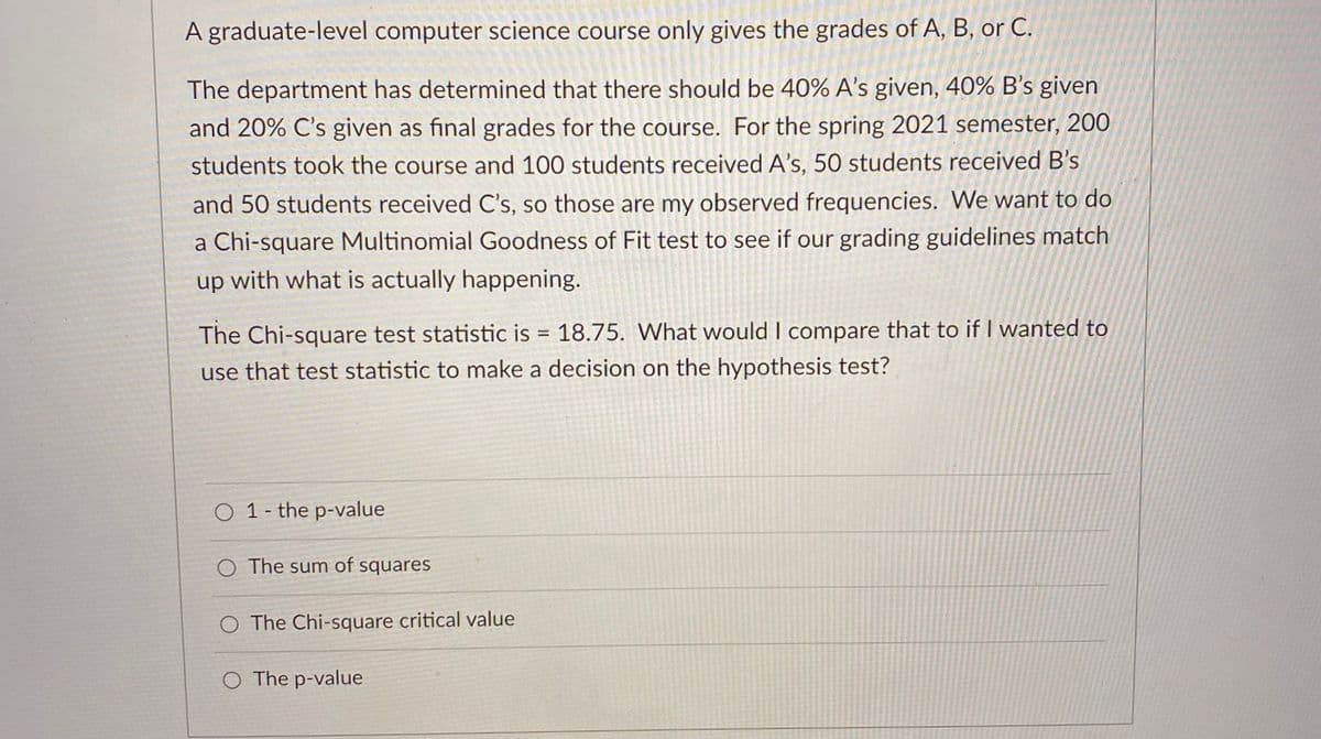 A graduate-level computer science course only gives the grades of A, B, or C.
The department has determined that there should be 40% A's given, 40% B's given
and 20% C's given as final grades for the course. For the spring 2021 semester, 200
students took the course and 100 students received A's, 50 students received B's
and 50 students received C's, so those are my observed frequencies. We want to do
a Chi-square Multinomial Goodness of Fit test to see if our grading guidelines match
up
with what is actually happening.
The Chi-square test statistic is = 18.75. What would I compare that to if I wanted to
use that test statistic to make a decision on the hypothesis test?
O 1- the p-value
O The sum of squares
O The Chi-square critical value
O The p-value
