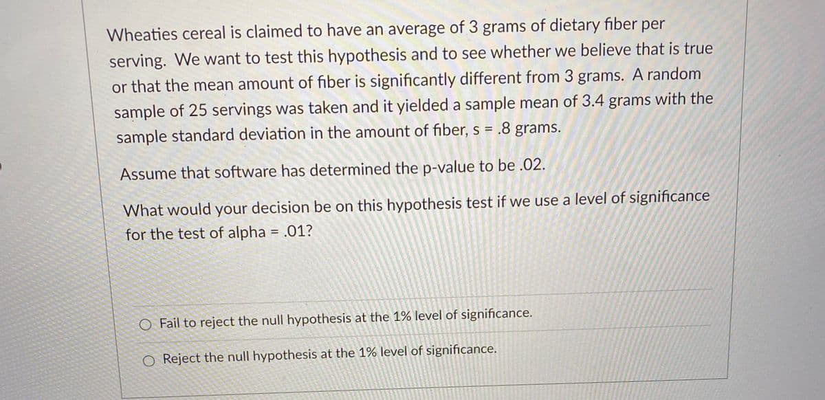 Wheaties cereal is claimed to have an average of 3 grams of dietary fiber per
serving. We want to test this hypothesis and to see whether we believe that is true
or that the mean amount of fiber is significantly different from 3 grams. A random
sample of 25 servings was taken and it yielded a sample mean of 3.4 grams with the
sample standard deviation in the amount of fiber, s = .8 grams.
Assume that software has determined the p-value to be .02.
What would your decision be on this hypothesis test if we use a level of significance
for the test of alpha = .01?
O Fail to reject the null hypothesis at the 1% level of significance.
O Reject the null hypothesis at the 1% level of significance.
