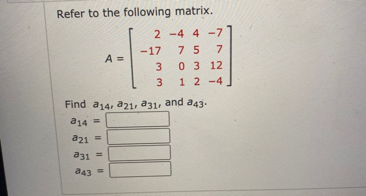 Refer to the following matrix.
2 - -7
4 4
-17
7 5
A =
0 312
3.
1 2 -4
Find a14, a21, a31, and a43.
a14 =
a21
%3D
a31
%3D
a43
