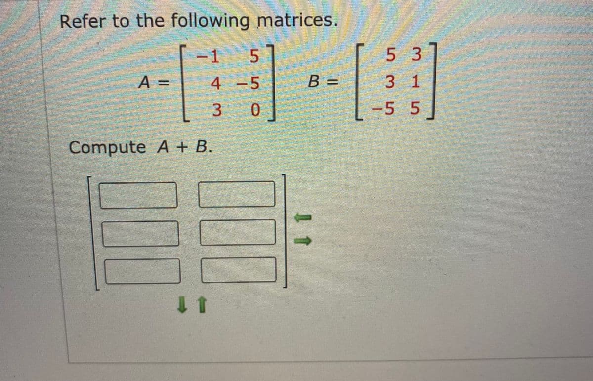 Refer to the following matrices.
5 3
5
B =
-1
4-5
3 1
%3D
3 0
-5 5
Compute A + B.

