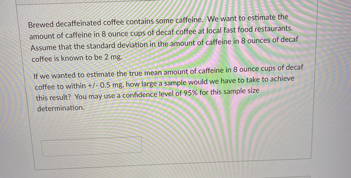 Brewed decaffeinated coffee contains some caffeine. We want to estimate the
amount of caffeine in 8 ounce cups of decaf coffee at local fast food restaurants.
Assume that the standard deviation in the amount of caffeine in 8 ounces of decaf
coffee is known to be 2 mg.
If we wanted to estimate the true mean amount of caffeine in 8 ounce cups of decaf
coffee to within +/- 0.5 mg, how large a sample would we have to take to achieve
this result? You may use a confidence level of 95% for this sample size
determination.
