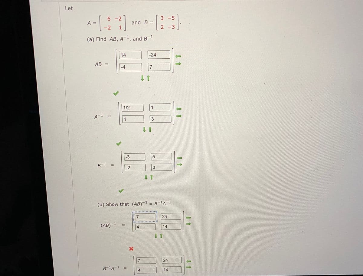 Let
6-2
3 -5
A =
and B =
-2
2 -3|
(a) Find AB, A-1, and B-1.
14
-24
AB =
-4
7
1/2
1
A-1
1
3
-3
5
B-1
-2
3.
(b) Show that (AB)-1 = B-1a-1.
24
(AB)–1
!!
4
14
24
B-A-1
%3D
4
14
1个
