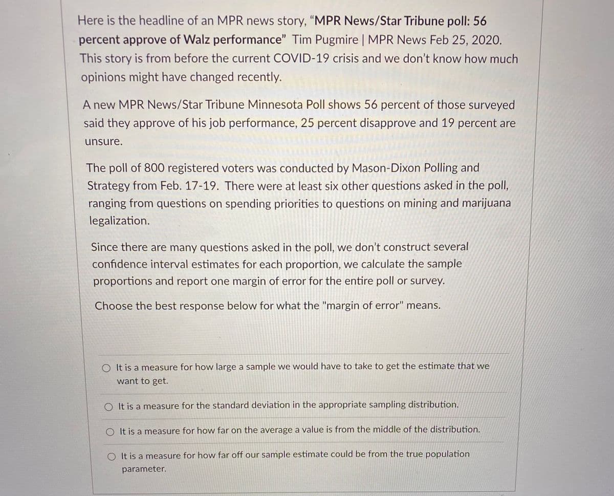 Here is the headline of an MPR news story, "MPR News/Star Tribune poll: 56
percent approve of Walz performance" Tim Pugmire | MPR News Feb 25, 2020.
This story is from before the current COVID-19 crisis and we don't know how much
opinions might have changed recently.
A new MPR News/Star Tribune Minnesota Poll shows 56 percent of those surveyed
said they approve of his job performance, 25 percent disapprove and 19 percent are
unsure.
The poll of 800 registered voters was conducted by Mason-Dixon Polling and
Strategy from Feb. 17-19. There were at least six other questions asked in the poll,
ranging from questions on spending priorities to questions on mining and marijuana
legalization.
Since there are many questions asked in the poll, we don't construct several
confidence interval estimates for each proportion, we calculate the sample
proportions and report one margin of error for the entire poll or survey.
Choose the best response below for what the "margin of error" means.
O It is a measure for how large a sample we would have to take to get the estimate that we
want to get.
O It is a measure for the standard deviation in the appropriate sampling distribution.
O It is a measure for how far on the average a value is from the middle of the distribution.
O It is a measure for how far off our sample estimate could be from the true population
parameter.
