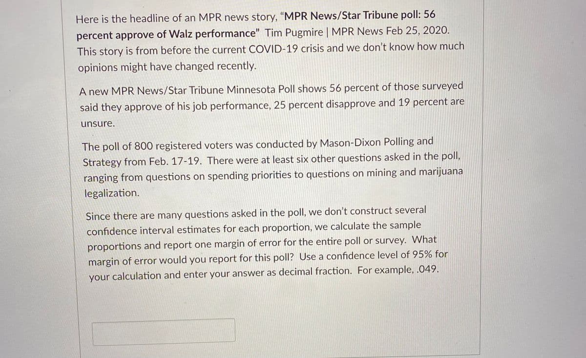 Here is the headline of an MPR news story, "MPR News/Star Tribune poll: 56
percent approve of Walz performance" Tim Pugmire | MPR News Feb 25, 2020.
This story is from before the current COVID-19 crisis and we don't know how much
opinions might have changed recently.
A new MPR News/Star Tribune Minnesota Poll shows 56 percent of those surveyed
said they approve of his job performance, 25 percent disapprove and 19 percent are
unsure.
The poll of 800 registered voters was conducted by Mason-Dixon Polling and
Strategy from Feb. 17-19. There were at least six other questions asked in the poll,
ranging from questions on spending priorities to questions on mining and marijuana
legalization.
Since there are many questions asked in the poll, we don't construct several
confidence interval estimates for each proportion, we calculate the sample
proportions and report one margin of error for the entire poll or survey. What
margin of error would you report for this poll? Use a confidence level of 95% for
your calculation and enter your answer as decimal fraction. For example, .049.
