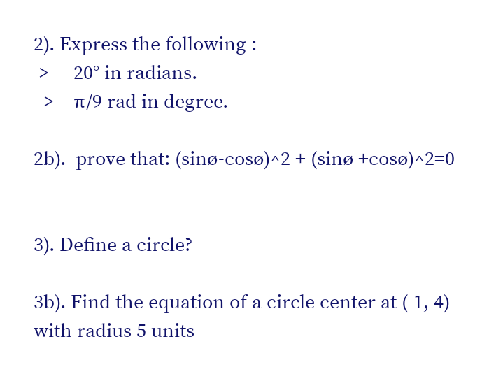 2). Express the following :
>
20° in radians.
T/9 rad in degree.
2b). prove that: (sinø-cosø)^2 + (sinø +cosø)^2=0
3). Define a circle?
3b). Find the equation of a circle center at (-1, 4)
with radius 5 units
