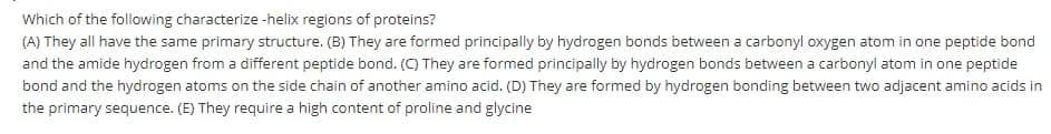 Which of the following characterize -helix regions of proteins?
(A) They all have the same primary structure. (B) They are formed principally by hydrogen bonds between a carbonyl oxygen atom in one peptide bond
and the amide hydrogen from a different peptide bond. (C) They are formed principally by hydrogen bonds between a carbonyl atom in one peptide
bond and the hydrogen atoms on the side chain of another amino acid. (D) They are formed by hydrogen bonding between two adjacent amino acids in
the primary sequence. (E) They require a high content of proline and glycine
