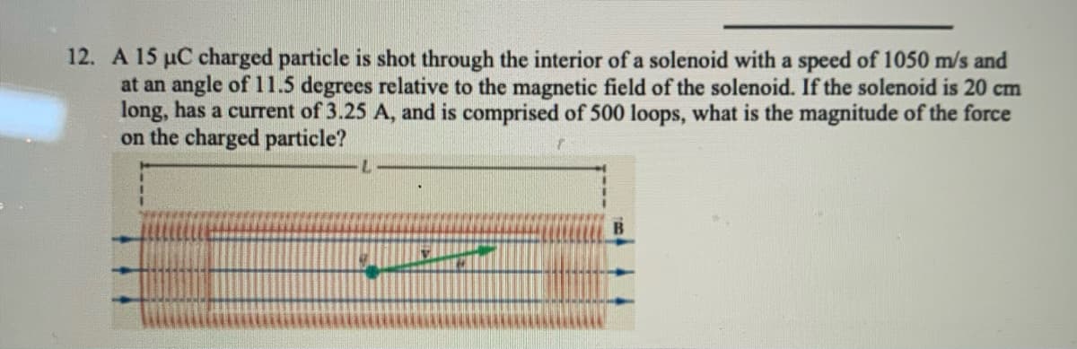 12. A 15 µC charged particle is shot through the interior of a solenoid with a speed of 1050 m/s and
at an angle of 11.5 degrees relative to the magnetic field of the solenoid. If the solenoid is 20 cm
long, has a current of 3.25 A, and is comprised of 500 loops, what is the magnitude of the force
on the charged particle?
