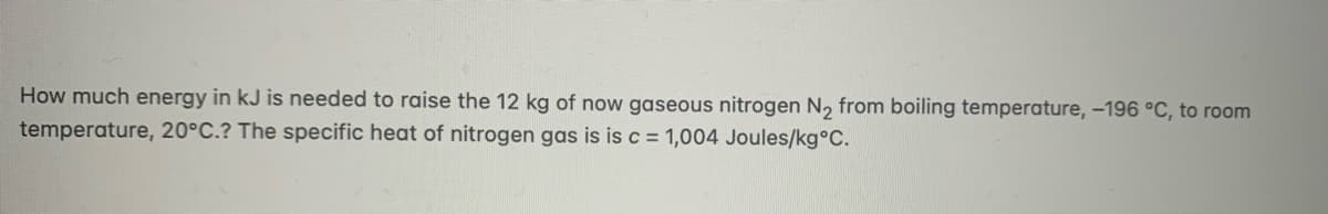 How much energy in kJ is needed to raise the 12 kg of now gaseous nitrogen N, from boiling temperature, -196 °C, to room
temperature, 20°C.? The specific heat of nitrogen gas is is c = 1,004 Joules/kg°C.
